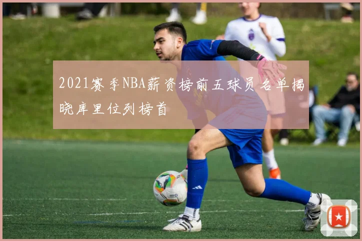 2021赛季NBA薪资榜前五球员名单揭晓库里位列榜首