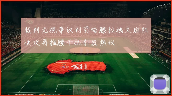 裁判无视争议判罚哈滕拉拽文班阻快攻再推腰干扰引发热议