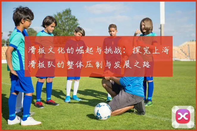 滑板文化的崛起与挑战：探究上海滑板队的整体压制与发展之路
