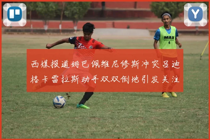 西媒报道姆巴佩维尼修斯冲突吕迪格卡雷拉斯动手双双倒地引发关注