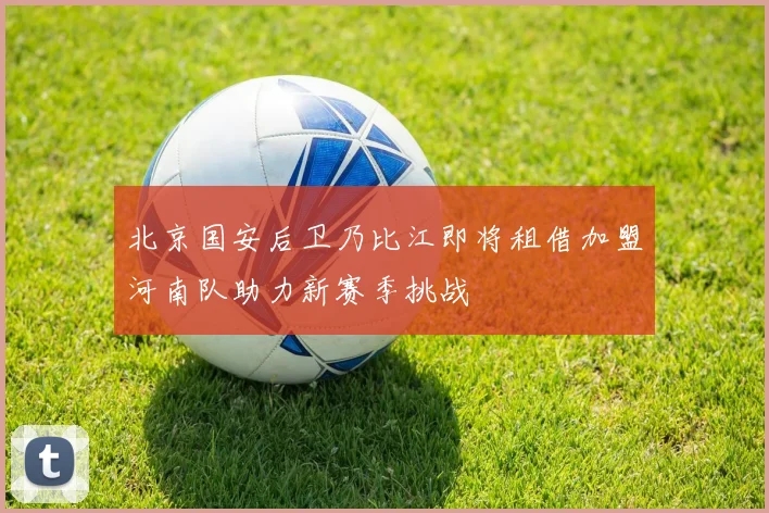北京国安后卫乃比江即将租借加盟河南队助力新赛季挑战