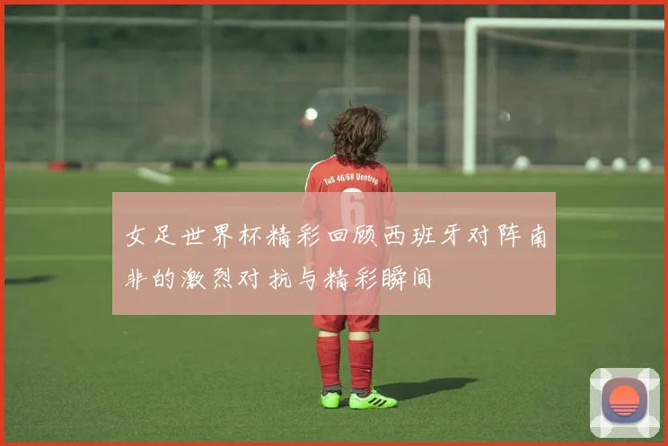 女足世界杯精彩回顾西班牙对阵南非的激烈对抗与精彩瞬间