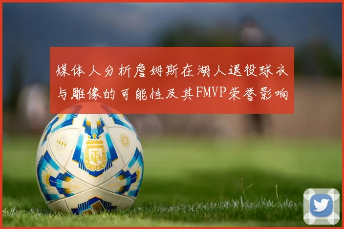 媒体人分析詹姆斯在湖人退役球衣与雕像的可能性及其FMVP荣誉影响