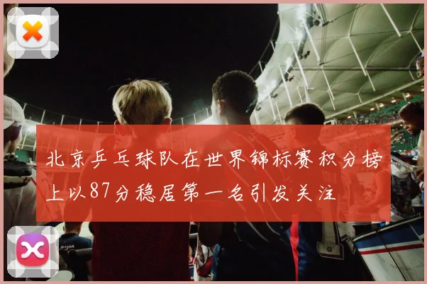 北京乒乓球队在世界锦标赛积分榜上以87分稳居第一名引发关注