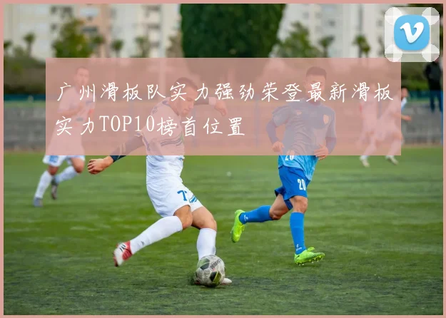 广州滑板队实力强劲荣登最新滑板实力TOP10榜首位置