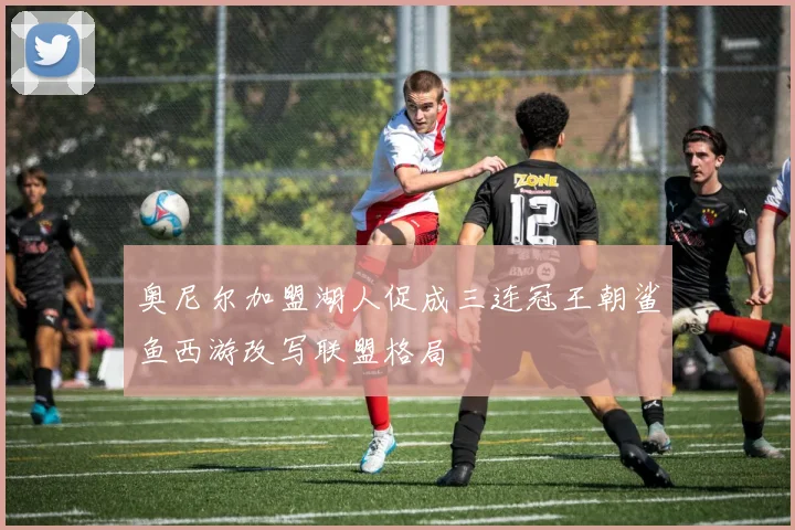 奥尼尔加盟湖人促成三连冠王朝鲨鱼西游改写联盟格局